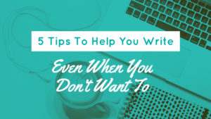 5 Tips To Help You Write Even When You Don’t Want To