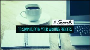 3 Secrets To Simplicity In Your Writing Process